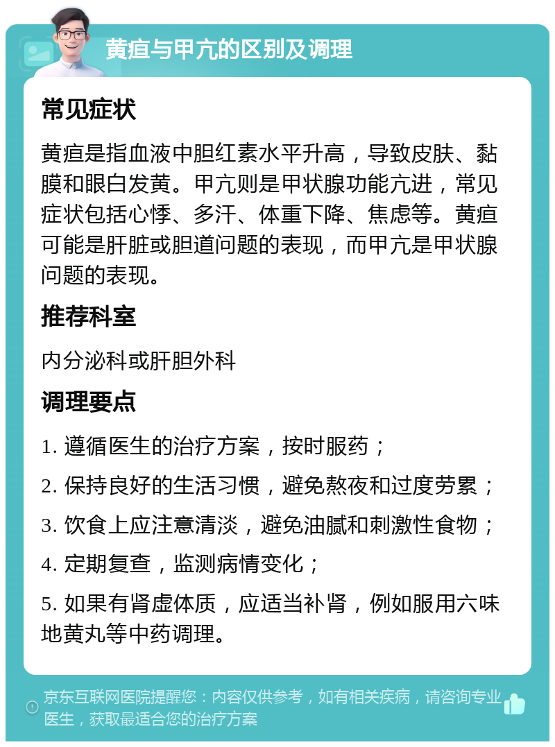 黄疸与甲亢的区别及调理 常见症状 黄疸是指血液中胆红素水平升高，导致皮肤、黏膜和眼白发黄。甲亢则是甲状腺功能亢进，常见症状包括心悸、多汗、体重下降、焦虑等。黄疸可能是肝脏或胆道问题的表现，而甲亢是甲状腺问题的表现。 推荐科室 内分泌科或肝胆外科 调理要点 1. 遵循医生的治疗方案，按时服药； 2. 保持良好的生活习惯，避免熬夜和过度劳累； 3. 饮食上应注意清淡，避免油腻和刺激性食物； 4. 定期复查，监测病情变化； 5. 如果有肾虚体质，应适当补肾，例如服用六味地黄丸等中药调理。