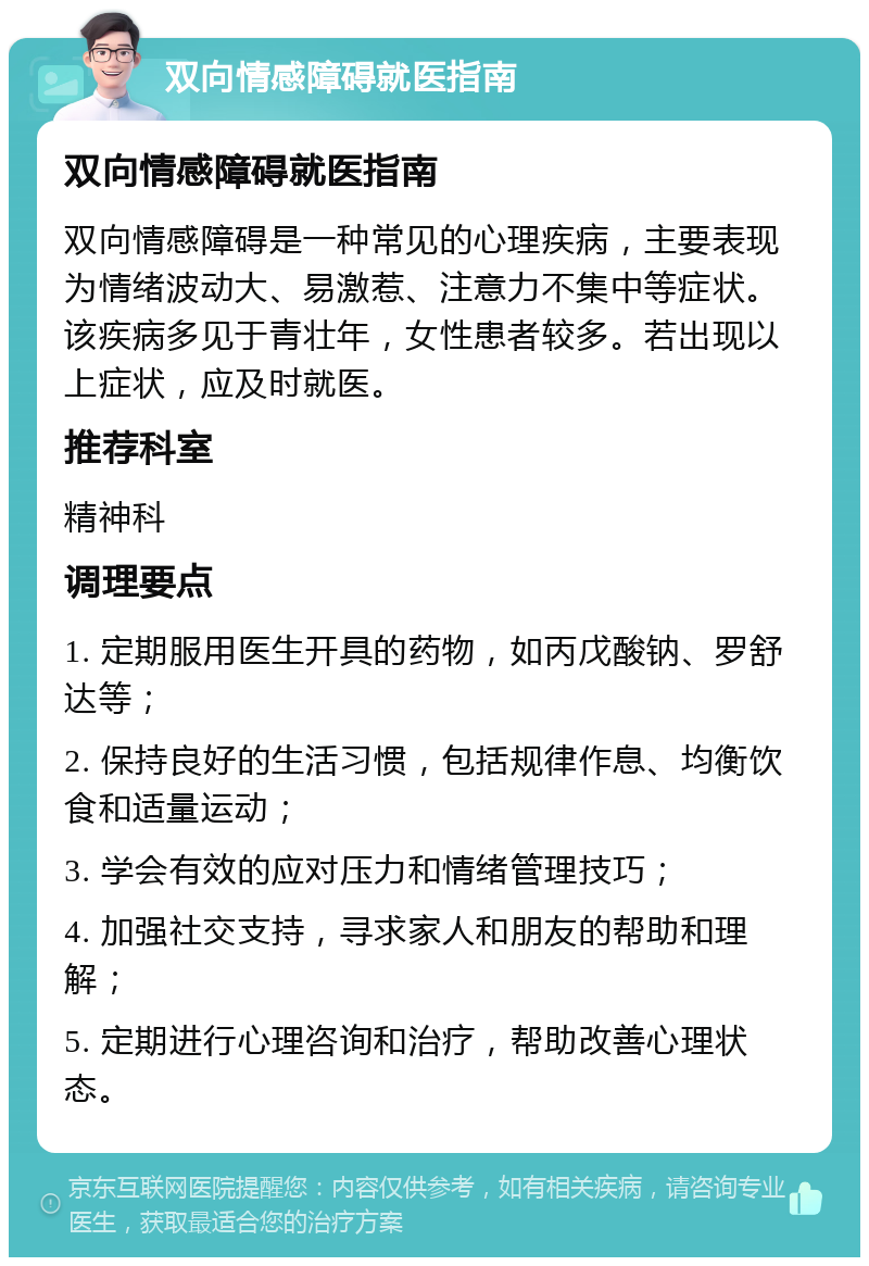 双向情感障碍就医指南 双向情感障碍就医指南 双向情感障碍是一种常见的心理疾病，主要表现为情绪波动大、易激惹、注意力不集中等症状。该疾病多见于青壮年，女性患者较多。若出现以上症状，应及时就医。 推荐科室 精神科 调理要点 1. 定期服用医生开具的药物，如丙戊酸钠、罗舒达等； 2. 保持良好的生活习惯，包括规律作息、均衡饮食和适量运动； 3. 学会有效的应对压力和情绪管理技巧； 4. 加强社交支持，寻求家人和朋友的帮助和理解； 5. 定期进行心理咨询和治疗，帮助改善心理状态。