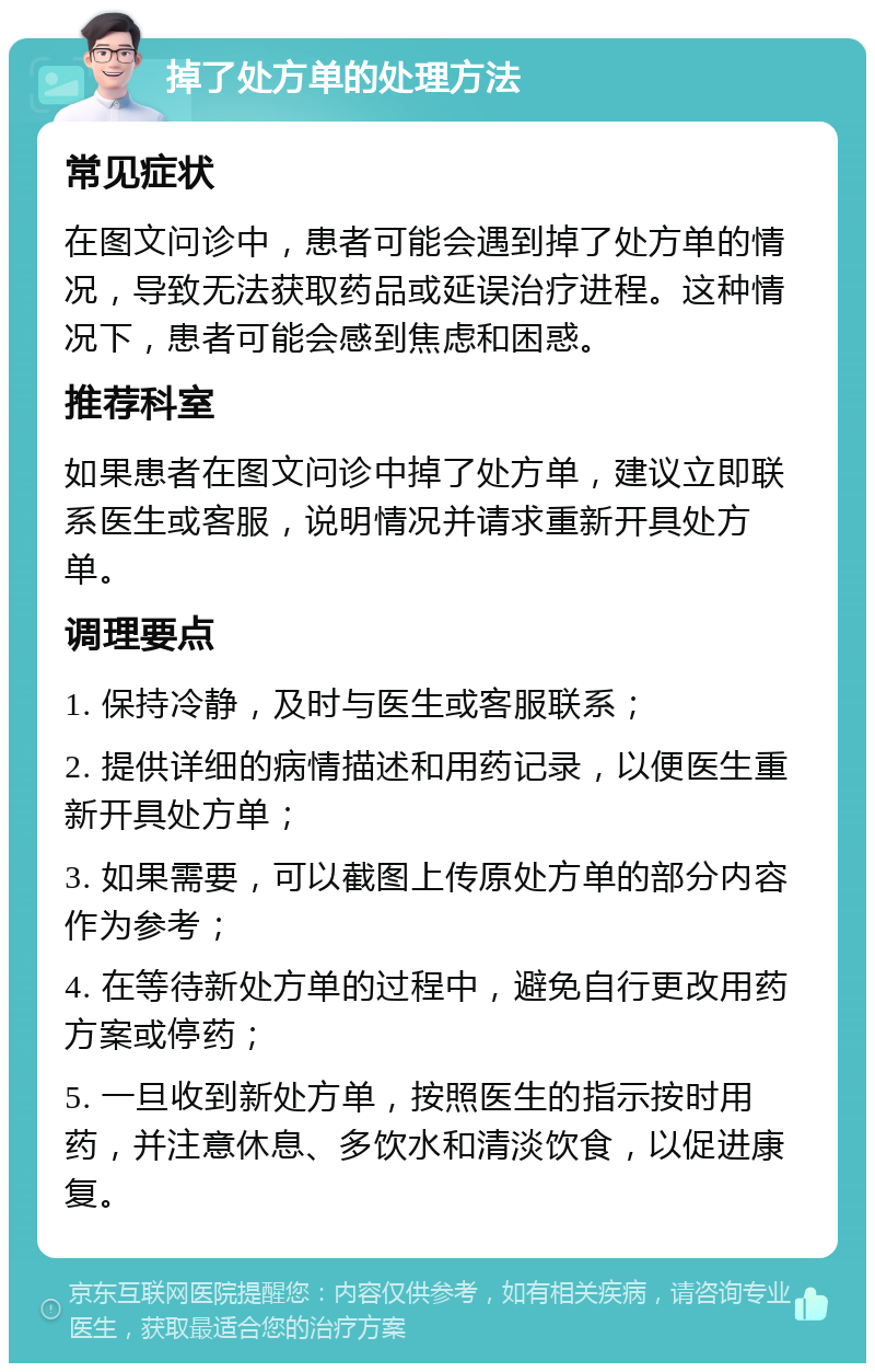 掉了处方单的处理方法 常见症状 在图文问诊中，患者可能会遇到掉了处方单的情况，导致无法获取药品或延误治疗进程。这种情况下，患者可能会感到焦虑和困惑。 推荐科室 如果患者在图文问诊中掉了处方单，建议立即联系医生或客服，说明情况并请求重新开具处方单。 调理要点 1. 保持冷静，及时与医生或客服联系； 2. 提供详细的病情描述和用药记录，以便医生重新开具处方单； 3. 如果需要，可以截图上传原处方单的部分内容作为参考； 4. 在等待新处方单的过程中，避免自行更改用药方案或停药； 5. 一旦收到新处方单，按照医生的指示按时用药，并注意休息、多饮水和清淡饮食，以促进康复。