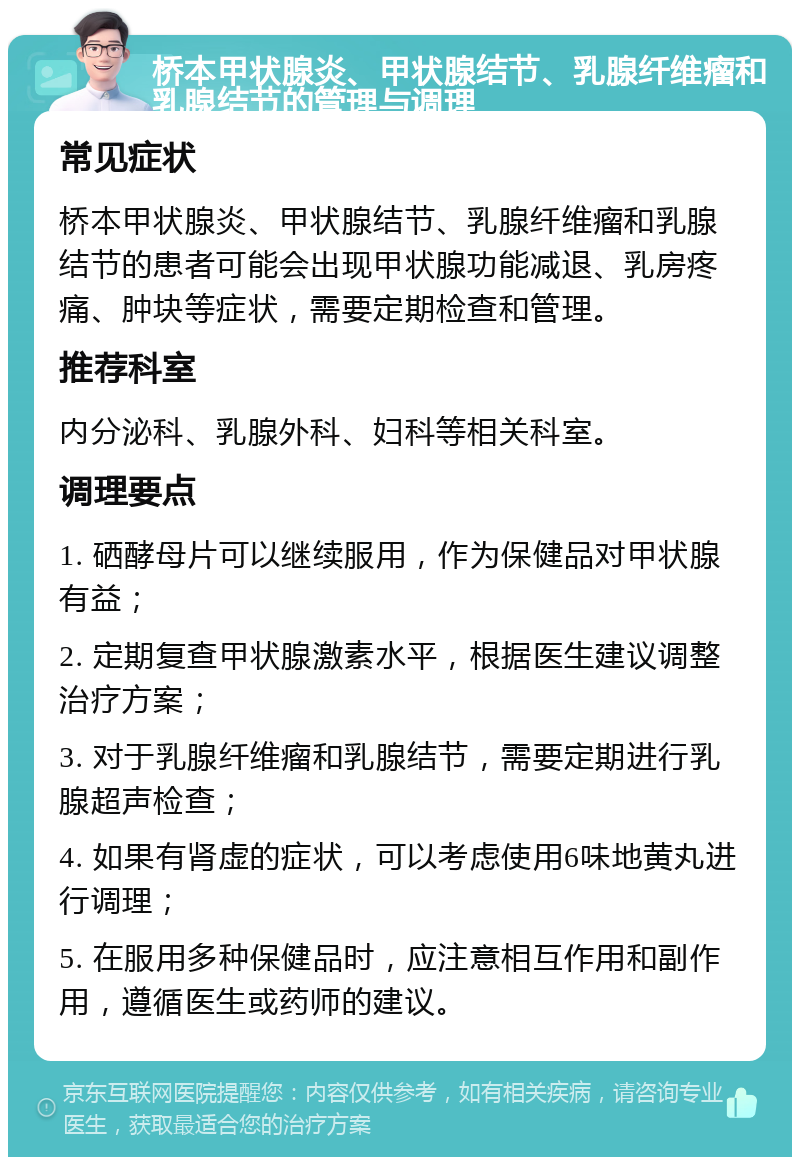 桥本甲状腺炎、甲状腺结节、乳腺纤维瘤和乳腺结节的管理与调理 常见症状 桥本甲状腺炎、甲状腺结节、乳腺纤维瘤和乳腺结节的患者可能会出现甲状腺功能减退、乳房疼痛、肿块等症状，需要定期检查和管理。 推荐科室 内分泌科、乳腺外科、妇科等相关科室。 调理要点 1. 硒酵母片可以继续服用，作为保健品对甲状腺有益； 2. 定期复查甲状腺激素水平，根据医生建议调整治疗方案； 3. 对于乳腺纤维瘤和乳腺结节，需要定期进行乳腺超声检查； 4. 如果有肾虚的症状，可以考虑使用6味地黄丸进行调理； 5. 在服用多种保健品时，应注意相互作用和副作用，遵循医生或药师的建议。