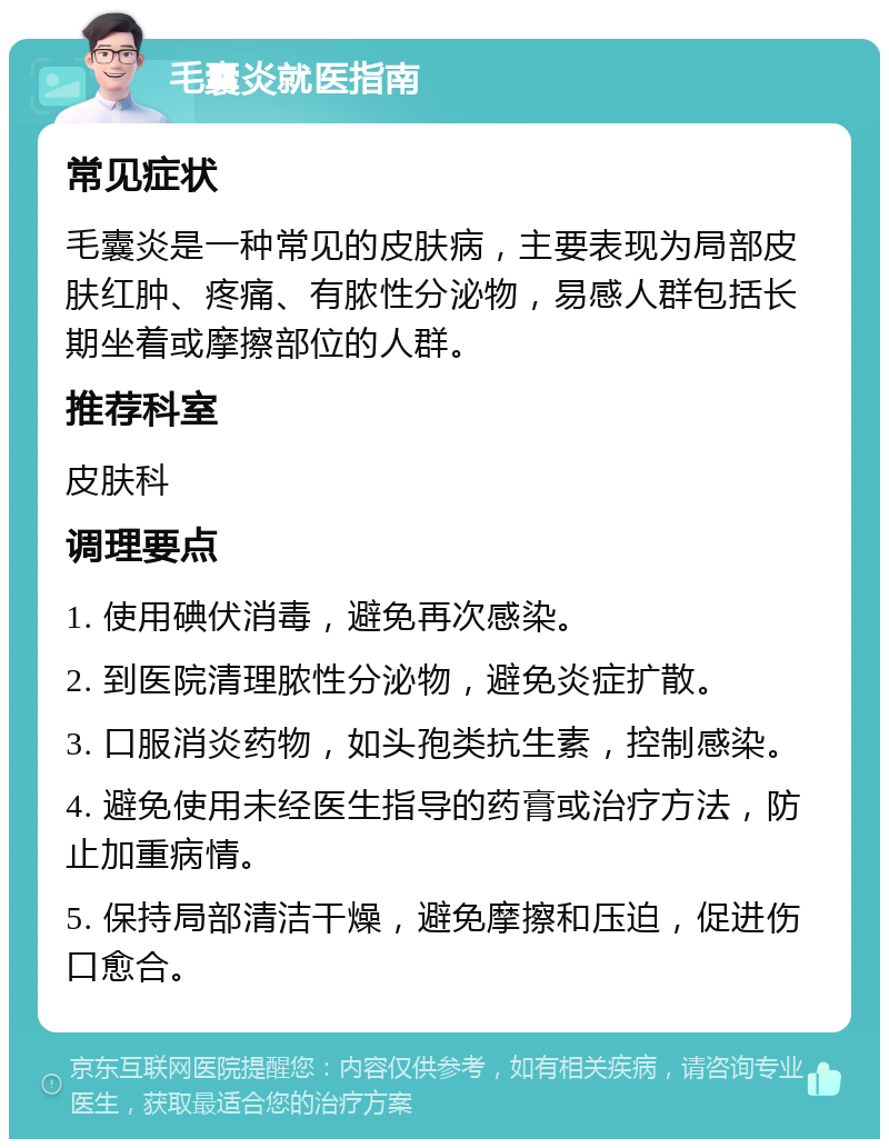 毛囊炎就医指南 常见症状 毛囊炎是一种常见的皮肤病，主要表现为局部皮肤红肿、疼痛、有脓性分泌物，易感人群包括长期坐着或摩擦部位的人群。 推荐科室 皮肤科 调理要点 1. 使用碘伏消毒，避免再次感染。 2. 到医院清理脓性分泌物，避免炎症扩散。 3. 口服消炎药物，如头孢类抗生素，控制感染。 4. 避免使用未经医生指导的药膏或治疗方法，防止加重病情。 5. 保持局部清洁干燥，避免摩擦和压迫，促进伤口愈合。