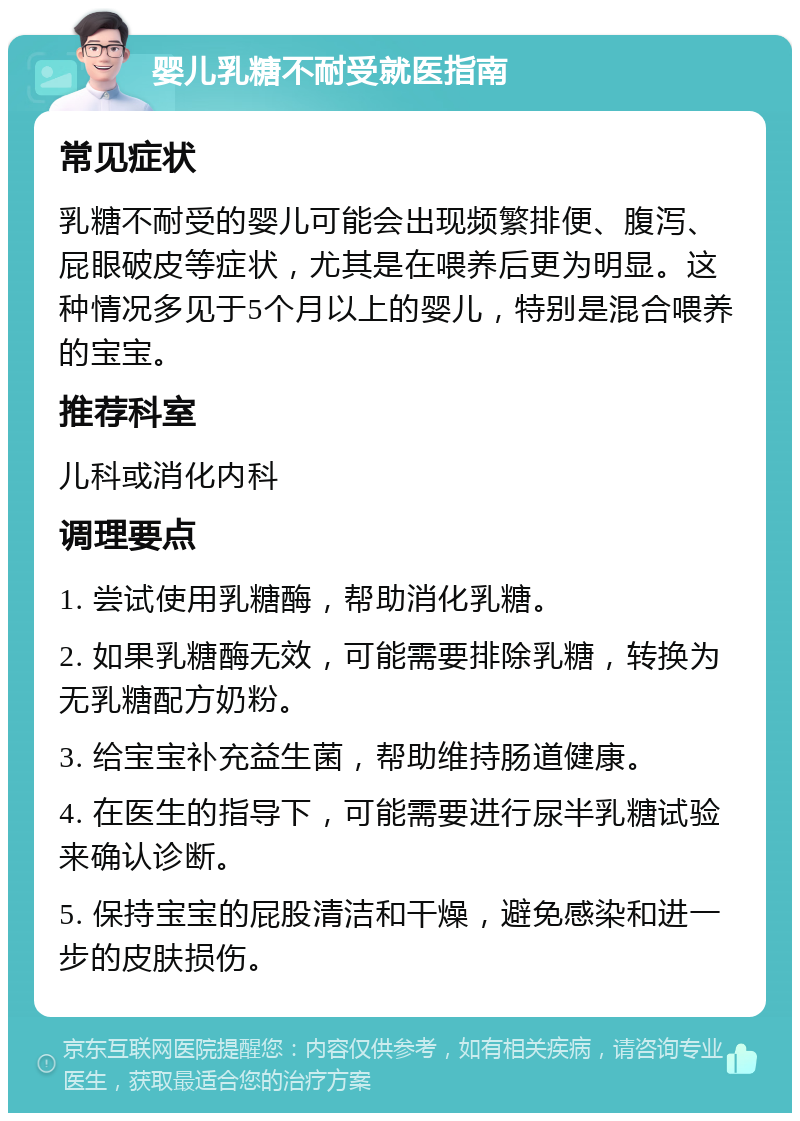 婴儿乳糖不耐受就医指南 常见症状 乳糖不耐受的婴儿可能会出现频繁排便、腹泻、屁眼破皮等症状，尤其是在喂养后更为明显。这种情况多见于5个月以上的婴儿，特别是混合喂养的宝宝。 推荐科室 儿科或消化内科 调理要点 1. 尝试使用乳糖酶，帮助消化乳糖。 2. 如果乳糖酶无效，可能需要排除乳糖，转换为无乳糖配方奶粉。 3. 给宝宝补充益生菌，帮助维持肠道健康。 4. 在医生的指导下，可能需要进行尿半乳糖试验来确认诊断。 5. 保持宝宝的屁股清洁和干燥，避免感染和进一步的皮肤损伤。