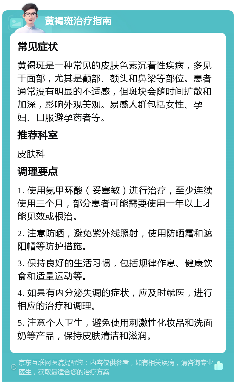 黄褐斑治疗指南 常见症状 黄褐斑是一种常见的皮肤色素沉着性疾病，多见于面部，尤其是颧部、额头和鼻梁等部位。患者通常没有明显的不适感，但斑块会随时间扩散和加深，影响外观美观。易感人群包括女性、孕妇、口服避孕药者等。 推荐科室 皮肤科 调理要点 1. 使用氨甲环酸（妥塞敏）进行治疗，至少连续使用三个月，部分患者可能需要使用一年以上才能见效或根治。 2. 注意防晒，避免紫外线照射，使用防晒霜和遮阳帽等防护措施。 3. 保持良好的生活习惯，包括规律作息、健康饮食和适量运动等。 4. 如果有内分泌失调的症状，应及时就医，进行相应的治疗和调理。 5. 注意个人卫生，避免使用刺激性化妆品和洗面奶等产品，保持皮肤清洁和滋润。