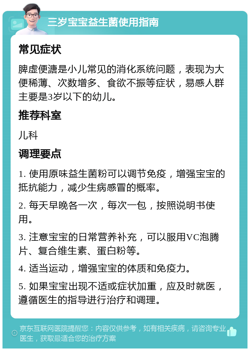 三岁宝宝益生菌使用指南 常见症状 脾虚便溏是小儿常见的消化系统问题，表现为大便稀薄、次数增多、食欲不振等症状，易感人群主要是3岁以下的幼儿。 推荐科室 儿科 调理要点 1. 使用原味益生菌粉可以调节免疫，增强宝宝的抵抗能力，减少生病感冒的概率。 2. 每天早晚各一次，每次一包，按照说明书使用。 3. 注意宝宝的日常营养补充，可以服用VC泡腾片、复合维生素、蛋白粉等。 4. 适当运动，增强宝宝的体质和免疫力。 5. 如果宝宝出现不适或症状加重，应及时就医，遵循医生的指导进行治疗和调理。