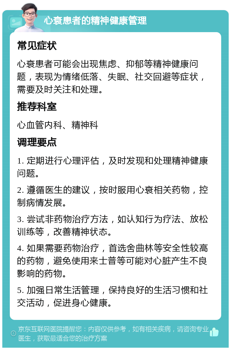 心衰患者的精神健康管理 常见症状 心衰患者可能会出现焦虑、抑郁等精神健康问题，表现为情绪低落、失眠、社交回避等症状，需要及时关注和处理。 推荐科室 心血管内科、精神科 调理要点 1. 定期进行心理评估，及时发现和处理精神健康问题。 2. 遵循医生的建议，按时服用心衰相关药物，控制病情发展。 3. 尝试非药物治疗方法，如认知行为疗法、放松训练等，改善精神状态。 4. 如果需要药物治疗，首选舍曲林等安全性较高的药物，避免使用来士普等可能对心脏产生不良影响的药物。 5. 加强日常生活管理，保持良好的生活习惯和社交活动，促进身心健康。