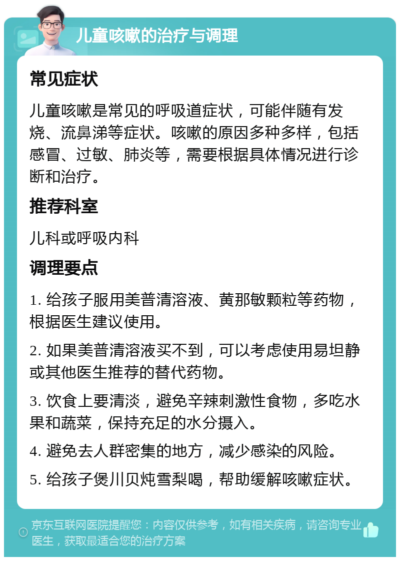 儿童咳嗽的治疗与调理 常见症状 儿童咳嗽是常见的呼吸道症状，可能伴随有发烧、流鼻涕等症状。咳嗽的原因多种多样，包括感冒、过敏、肺炎等，需要根据具体情况进行诊断和治疗。 推荐科室 儿科或呼吸内科 调理要点 1. 给孩子服用美普清溶液、黄那敏颗粒等药物，根据医生建议使用。 2. 如果美普清溶液买不到，可以考虑使用易坦静或其他医生推荐的替代药物。 3. 饮食上要清淡，避免辛辣刺激性食物，多吃水果和蔬菜，保持充足的水分摄入。 4. 避免去人群密集的地方，减少感染的风险。 5. 给孩子煲川贝炖雪梨喝，帮助缓解咳嗽症状。