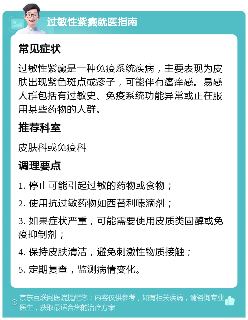 过敏性紫癜就医指南 常见症状 过敏性紫癜是一种免疫系统疾病，主要表现为皮肤出现紫色斑点或疹子，可能伴有瘙痒感。易感人群包括有过敏史、免疫系统功能异常或正在服用某些药物的人群。 推荐科室 皮肤科或免疫科 调理要点 1. 停止可能引起过敏的药物或食物； 2. 使用抗过敏药物如西替利嗪滴剂； 3. 如果症状严重，可能需要使用皮质类固醇或免疫抑制剂； 4. 保持皮肤清洁，避免刺激性物质接触； 5. 定期复查，监测病情变化。