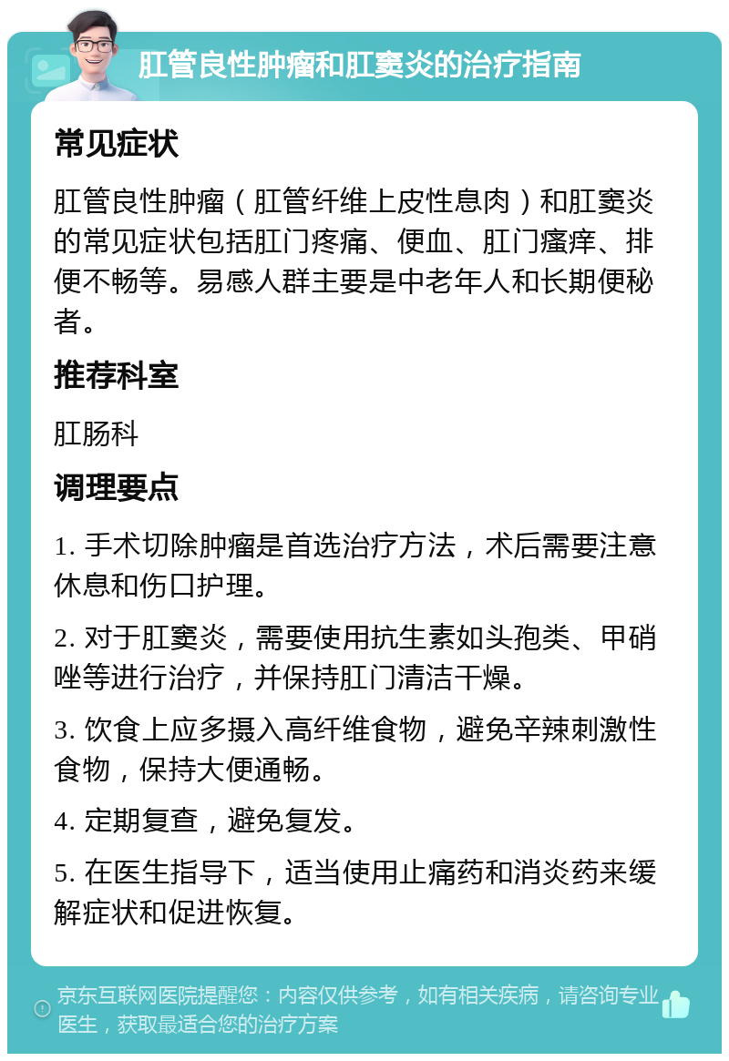 肛管良性肿瘤和肛窦炎的治疗指南 常见症状 肛管良性肿瘤（肛管纤维上皮性息肉）和肛窦炎的常见症状包括肛门疼痛、便血、肛门瘙痒、排便不畅等。易感人群主要是中老年人和长期便秘者。 推荐科室 肛肠科 调理要点 1. 手术切除肿瘤是首选治疗方法，术后需要注意休息和伤口护理。 2. 对于肛窦炎，需要使用抗生素如头孢类、甲硝唑等进行治疗，并保持肛门清洁干燥。 3. 饮食上应多摄入高纤维食物，避免辛辣刺激性食物，保持大便通畅。 4. 定期复查，避免复发。 5. 在医生指导下，适当使用止痛药和消炎药来缓解症状和促进恢复。