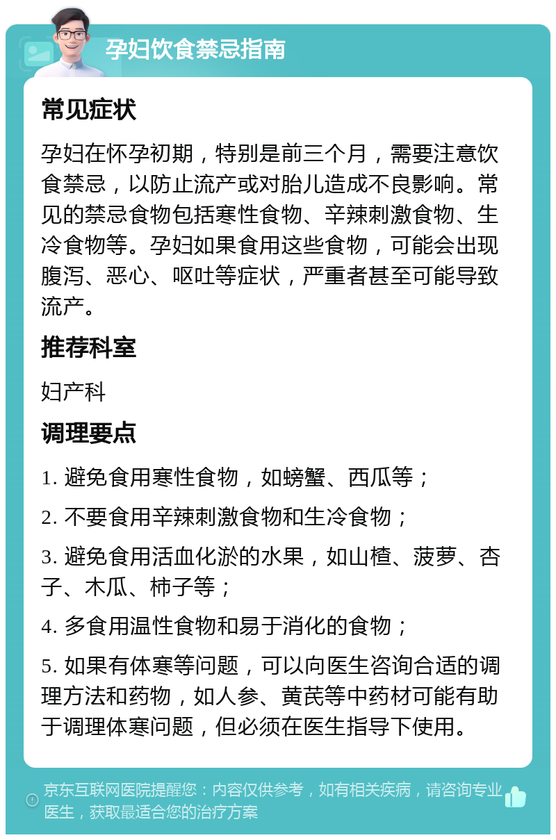 孕妇饮食禁忌指南 常见症状 孕妇在怀孕初期，特别是前三个月，需要注意饮食禁忌，以防止流产或对胎儿造成不良影响。常见的禁忌食物包括寒性食物、辛辣刺激食物、生冷食物等。孕妇如果食用这些食物，可能会出现腹泻、恶心、呕吐等症状，严重者甚至可能导致流产。 推荐科室 妇产科 调理要点 1. 避免食用寒性食物，如螃蟹、西瓜等； 2. 不要食用辛辣刺激食物和生冷食物； 3. 避免食用活血化淤的水果，如山楂、菠萝、杏子、木瓜、柿子等； 4. 多食用温性食物和易于消化的食物； 5. 如果有体寒等问题，可以向医生咨询合适的调理方法和药物，如人参、黄芪等中药材可能有助于调理体寒问题，但必须在医生指导下使用。