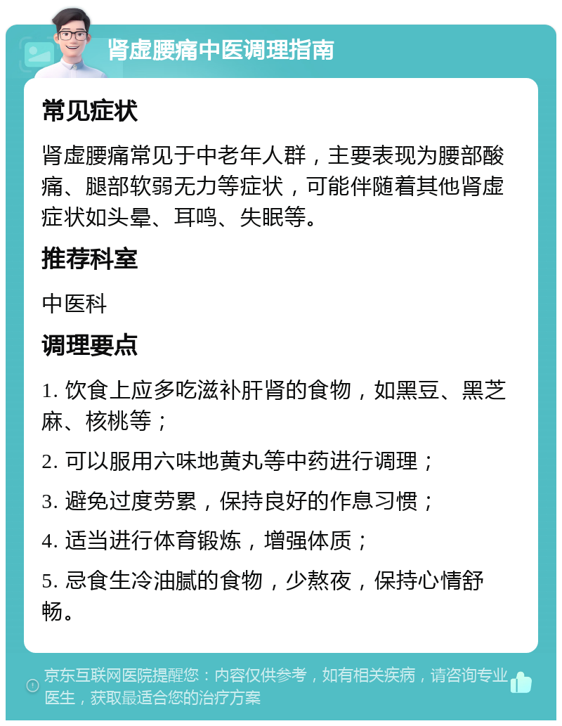 肾虚腰痛中医调理指南 常见症状 肾虚腰痛常见于中老年人群，主要表现为腰部酸痛、腿部软弱无力等症状，可能伴随着其他肾虚症状如头晕、耳鸣、失眠等。 推荐科室 中医科 调理要点 1. 饮食上应多吃滋补肝肾的食物，如黑豆、黑芝麻、核桃等； 2. 可以服用六味地黄丸等中药进行调理； 3. 避免过度劳累，保持良好的作息习惯； 4. 适当进行体育锻炼，增强体质； 5. 忌食生冷油腻的食物，少熬夜，保持心情舒畅。