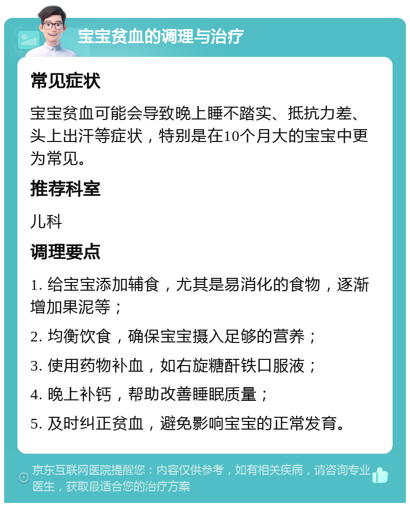 宝宝贫血的调理与治疗 常见症状 宝宝贫血可能会导致晚上睡不踏实、抵抗力差、头上出汗等症状，特别是在10个月大的宝宝中更为常见。 推荐科室 儿科 调理要点 1. 给宝宝添加辅食，尤其是易消化的食物，逐渐增加果泥等； 2. 均衡饮食，确保宝宝摄入足够的营养； 3. 使用药物补血，如右旋糖酐铁口服液； 4. 晚上补钙，帮助改善睡眠质量； 5. 及时纠正贫血，避免影响宝宝的正常发育。