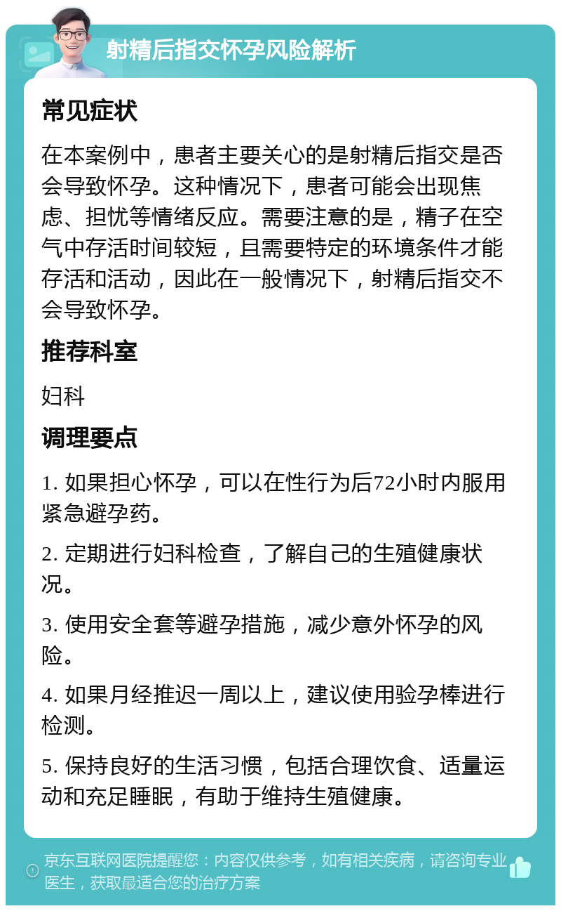 射精后指交怀孕风险解析 常见症状 在本案例中，患者主要关心的是射精后指交是否会导致怀孕。这种情况下，患者可能会出现焦虑、担忧等情绪反应。需要注意的是，精子在空气中存活时间较短，且需要特定的环境条件才能存活和活动，因此在一般情况下，射精后指交不会导致怀孕。 推荐科室 妇科 调理要点 1. 如果担心怀孕，可以在性行为后72小时内服用紧急避孕药。 2. 定期进行妇科检查，了解自己的生殖健康状况。 3. 使用安全套等避孕措施，减少意外怀孕的风险。 4. 如果月经推迟一周以上，建议使用验孕棒进行检测。 5. 保持良好的生活习惯，包括合理饮食、适量运动和充足睡眠，有助于维持生殖健康。