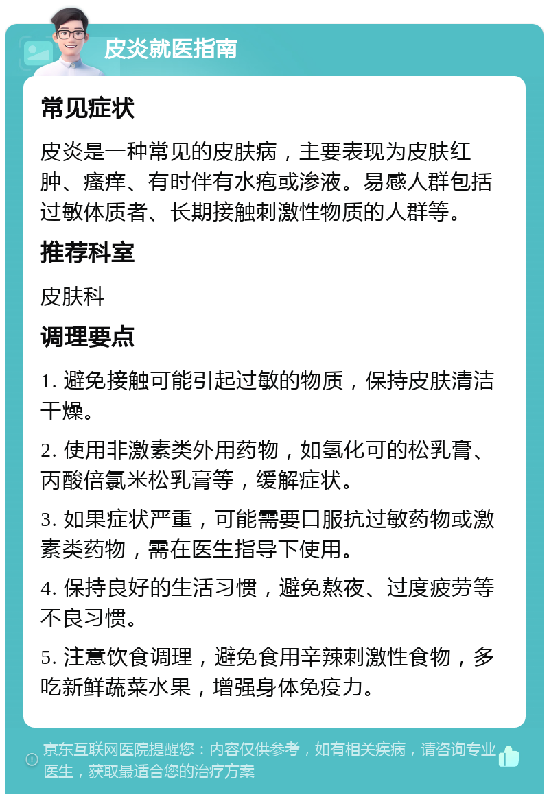 皮炎就医指南 常见症状 皮炎是一种常见的皮肤病，主要表现为皮肤红肿、瘙痒、有时伴有水疱或渗液。易感人群包括过敏体质者、长期接触刺激性物质的人群等。 推荐科室 皮肤科 调理要点 1. 避免接触可能引起过敏的物质，保持皮肤清洁干燥。 2. 使用非激素类外用药物，如氢化可的松乳膏、丙酸倍氯米松乳膏等，缓解症状。 3. 如果症状严重，可能需要口服抗过敏药物或激素类药物，需在医生指导下使用。 4. 保持良好的生活习惯，避免熬夜、过度疲劳等不良习惯。 5. 注意饮食调理，避免食用辛辣刺激性食物，多吃新鲜蔬菜水果，增强身体免疫力。