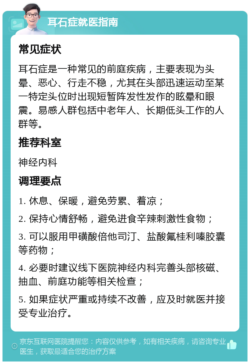 耳石症就医指南 常见症状 耳石症是一种常见的前庭疾病，主要表现为头晕、恶心、行走不稳，尤其在头部迅速运动至某一特定头位时出现短暂阵发性发作的眩晕和眼震。易感人群包括中老年人、长期低头工作的人群等。 推荐科室 神经内科 调理要点 1. 休息、保暖，避免劳累、着凉； 2. 保持心情舒畅，避免进食辛辣刺激性食物； 3. 可以服用甲磺酸倍他司汀、盐酸氟桂利嗪胶囊等药物； 4. 必要时建议线下医院神经内科完善头部核磁、抽血、前庭功能等相关检查； 5. 如果症状严重或持续不改善，应及时就医并接受专业治疗。