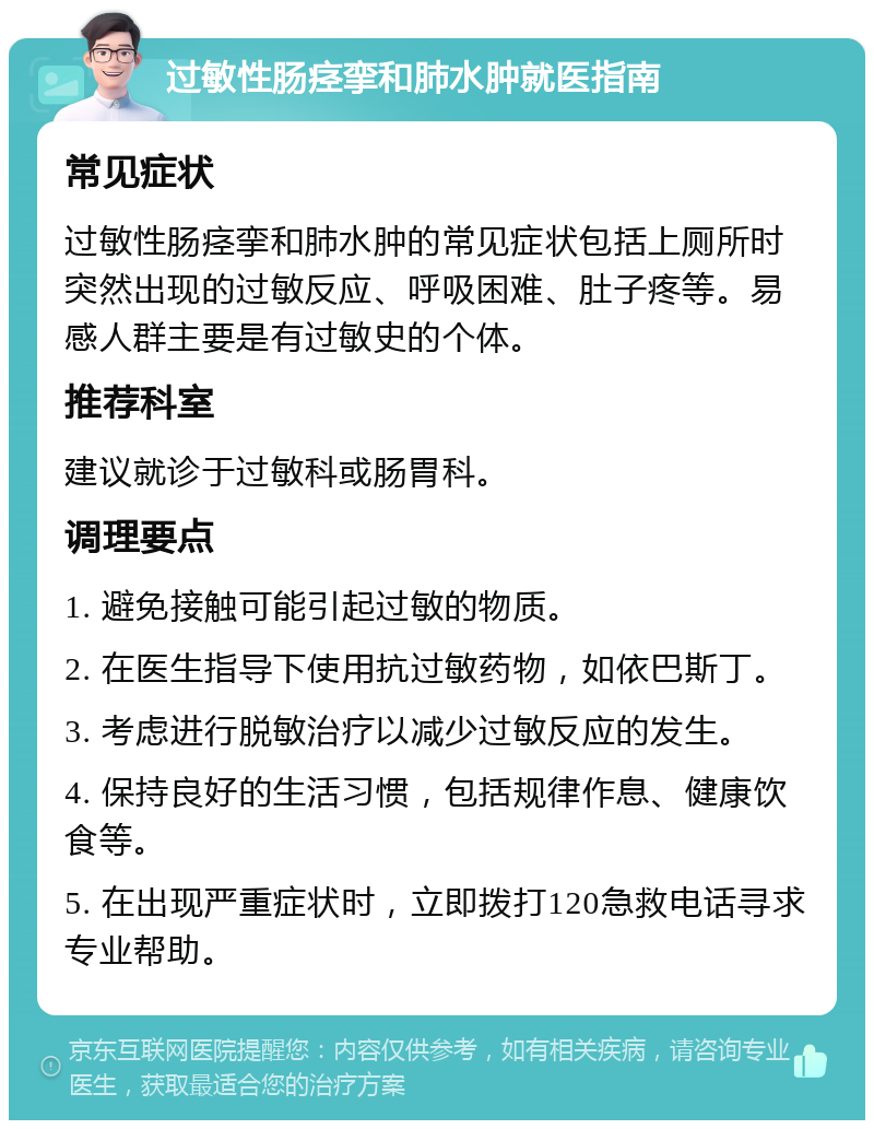 过敏性肠痉挛和肺水肿就医指南 常见症状 过敏性肠痉挛和肺水肿的常见症状包括上厕所时突然出现的过敏反应、呼吸困难、肚子疼等。易感人群主要是有过敏史的个体。 推荐科室 建议就诊于过敏科或肠胃科。 调理要点 1. 避免接触可能引起过敏的物质。 2. 在医生指导下使用抗过敏药物，如依巴斯丁。 3. 考虑进行脱敏治疗以减少过敏反应的发生。 4. 保持良好的生活习惯，包括规律作息、健康饮食等。 5. 在出现严重症状时，立即拨打120急救电话寻求专业帮助。