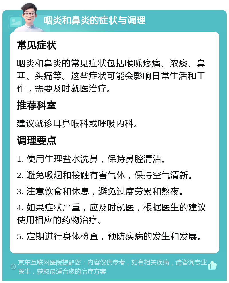 咽炎和鼻炎的症状与调理 常见症状 咽炎和鼻炎的常见症状包括喉咙疼痛、浓痰、鼻塞、头痛等。这些症状可能会影响日常生活和工作，需要及时就医治疗。 推荐科室 建议就诊耳鼻喉科或呼吸内科。 调理要点 1. 使用生理盐水洗鼻，保持鼻腔清洁。 2. 避免吸烟和接触有害气体，保持空气清新。 3. 注意饮食和休息，避免过度劳累和熬夜。 4. 如果症状严重，应及时就医，根据医生的建议使用相应的药物治疗。 5. 定期进行身体检查，预防疾病的发生和发展。