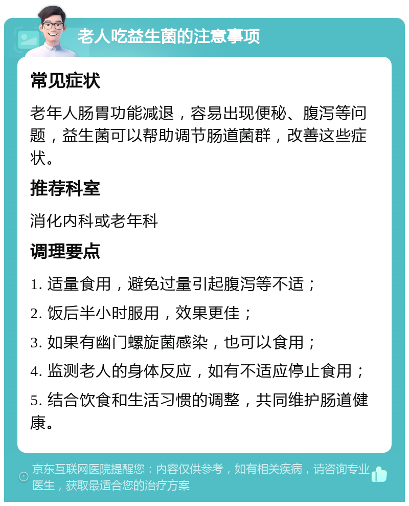 老人吃益生菌的注意事项 常见症状 老年人肠胃功能减退，容易出现便秘、腹泻等问题，益生菌可以帮助调节肠道菌群，改善这些症状。 推荐科室 消化内科或老年科 调理要点 1. 适量食用，避免过量引起腹泻等不适； 2. 饭后半小时服用，效果更佳； 3. 如果有幽门螺旋菌感染，也可以食用； 4. 监测老人的身体反应，如有不适应停止食用； 5. 结合饮食和生活习惯的调整，共同维护肠道健康。