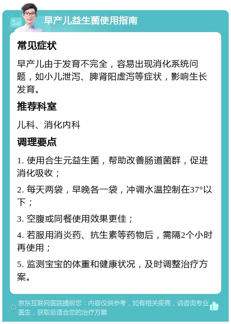 早产儿益生菌使用指南 常见症状 早产儿由于发育不完全，容易出现消化系统问题，如小儿泄泻、脾肾阳虚泻等症状，影响生长发育。 推荐科室 儿科、消化内科 调理要点 1. 使用合生元益生菌，帮助改善肠道菌群，促进消化吸收； 2. 每天两袋，早晚各一袋，冲调水温控制在37°以下； 3. 空腹或同餐使用效果更佳； 4. 若服用消炎药、抗生素等药物后，需隔2个小时再使用； 5. 监测宝宝的体重和健康状况，及时调整治疗方案。