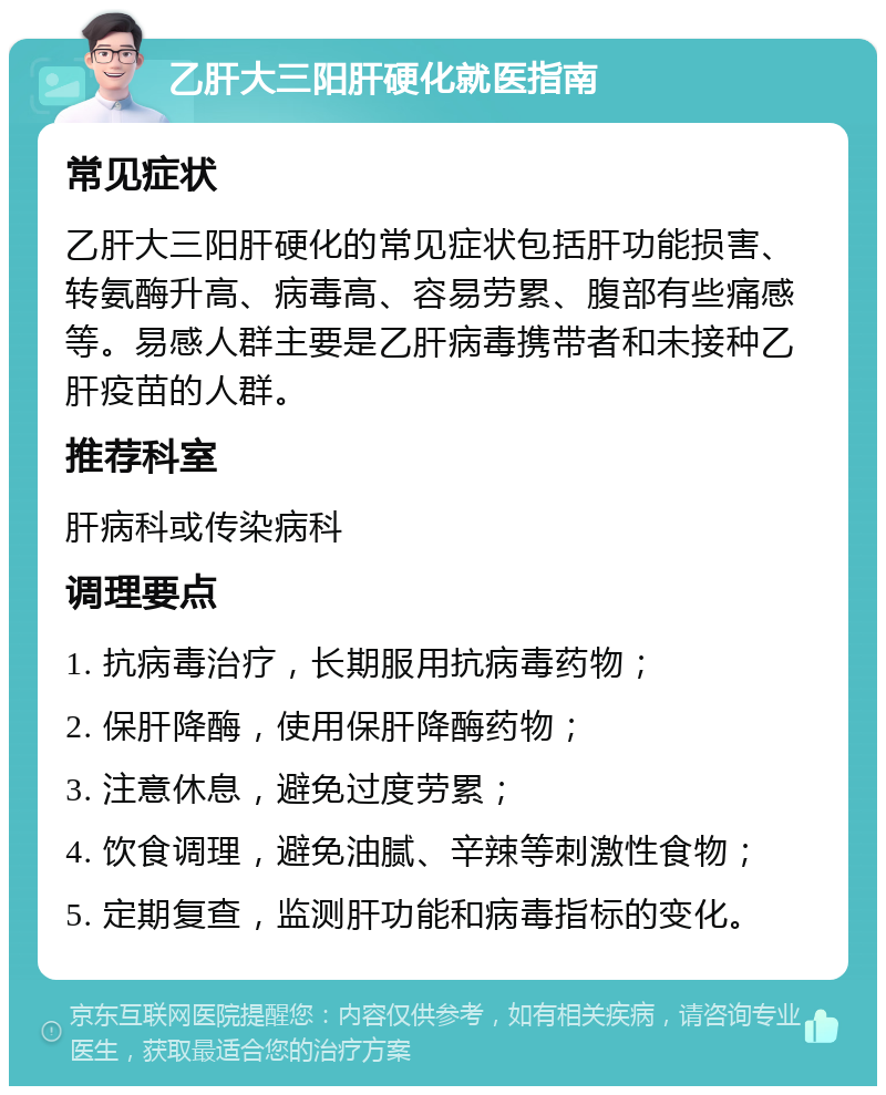 乙肝大三阳肝硬化就医指南 常见症状 乙肝大三阳肝硬化的常见症状包括肝功能损害、转氨酶升高、病毒高、容易劳累、腹部有些痛感等。易感人群主要是乙肝病毒携带者和未接种乙肝疫苗的人群。 推荐科室 肝病科或传染病科 调理要点 1. 抗病毒治疗，长期服用抗病毒药物； 2. 保肝降酶，使用保肝降酶药物； 3. 注意休息，避免过度劳累； 4. 饮食调理，避免油腻、辛辣等刺激性食物； 5. 定期复查，监测肝功能和病毒指标的变化。