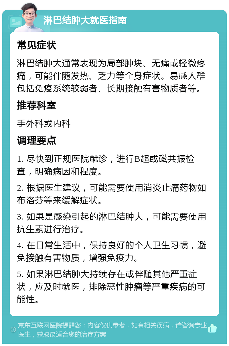 淋巴结肿大就医指南 常见症状 淋巴结肿大通常表现为局部肿块、无痛或轻微疼痛，可能伴随发热、乏力等全身症状。易感人群包括免疫系统较弱者、长期接触有害物质者等。 推荐科室 手外科或内科 调理要点 1. 尽快到正规医院就诊，进行B超或磁共振检查，明确病因和程度。 2. 根据医生建议，可能需要使用消炎止痛药物如布洛芬等来缓解症状。 3. 如果是感染引起的淋巴结肿大，可能需要使用抗生素进行治疗。 4. 在日常生活中，保持良好的个人卫生习惯，避免接触有害物质，增强免疫力。 5. 如果淋巴结肿大持续存在或伴随其他严重症状，应及时就医，排除恶性肿瘤等严重疾病的可能性。