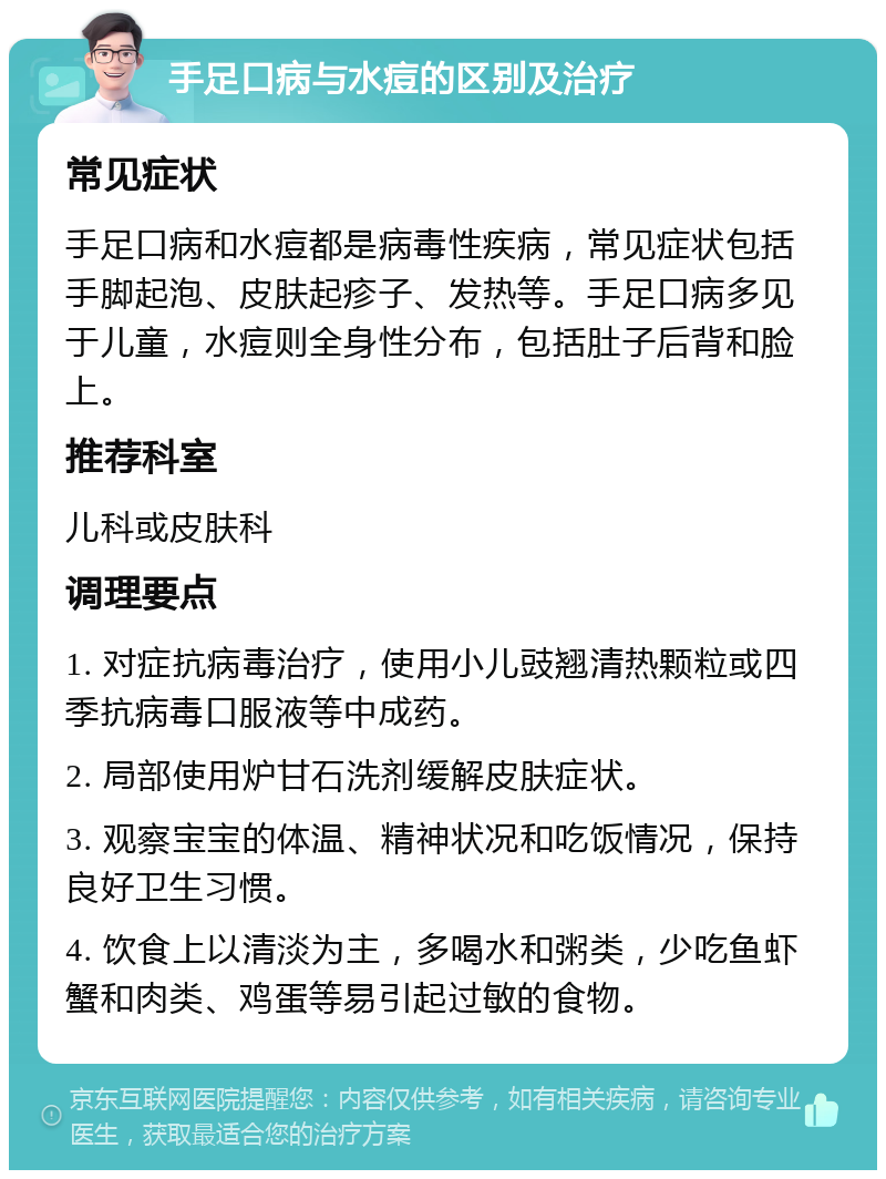 手足口病与水痘的区别及治疗 常见症状 手足口病和水痘都是病毒性疾病，常见症状包括手脚起泡、皮肤起疹子、发热等。手足口病多见于儿童，水痘则全身性分布，包括肚子后背和脸上。 推荐科室 儿科或皮肤科 调理要点 1. 对症抗病毒治疗，使用小儿豉翘清热颗粒或四季抗病毒口服液等中成药。 2. 局部使用炉甘石洗剂缓解皮肤症状。 3. 观察宝宝的体温、精神状况和吃饭情况，保持良好卫生习惯。 4. 饮食上以清淡为主，多喝水和粥类，少吃鱼虾蟹和肉类、鸡蛋等易引起过敏的食物。