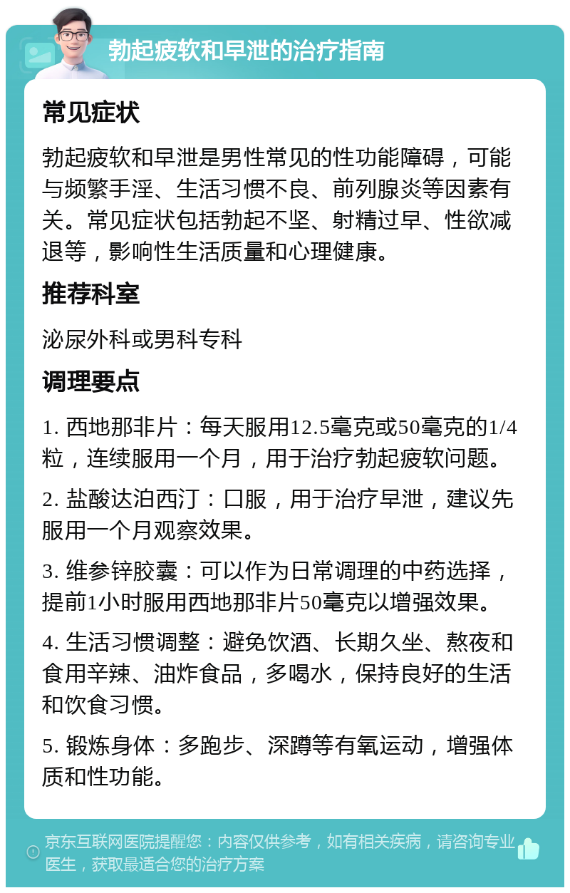 勃起疲软和早泄的治疗指南 常见症状 勃起疲软和早泄是男性常见的性功能障碍，可能与频繁手淫、生活习惯不良、前列腺炎等因素有关。常见症状包括勃起不坚、射精过早、性欲减退等，影响性生活质量和心理健康。 推荐科室 泌尿外科或男科专科 调理要点 1. 西地那非片：每天服用12.5毫克或50毫克的1/4粒，连续服用一个月，用于治疗勃起疲软问题。 2. 盐酸达泊西汀：口服，用于治疗早泄，建议先服用一个月观察效果。 3. 维参锌胶囊：可以作为日常调理的中药选择，提前1小时服用西地那非片50毫克以增强效果。 4. 生活习惯调整：避免饮酒、长期久坐、熬夜和食用辛辣、油炸食品，多喝水，保持良好的生活和饮食习惯。 5. 锻炼身体：多跑步、深蹲等有氧运动，增强体质和性功能。