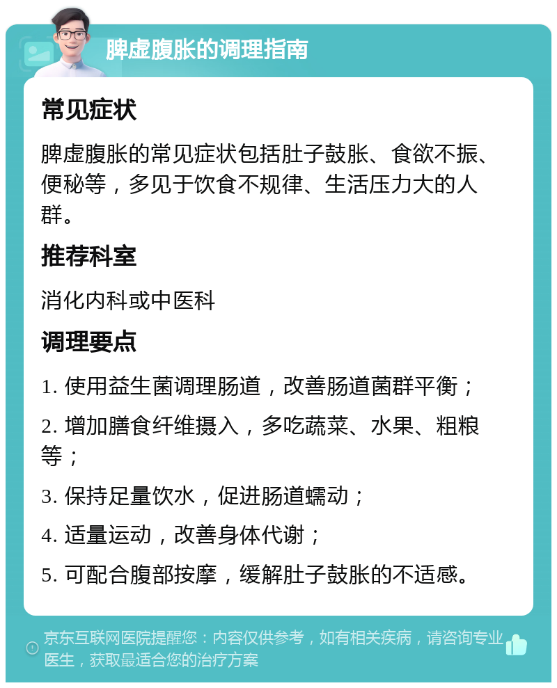 脾虚腹胀的调理指南 常见症状 脾虚腹胀的常见症状包括肚子鼓胀、食欲不振、便秘等，多见于饮食不规律、生活压力大的人群。 推荐科室 消化内科或中医科 调理要点 1. 使用益生菌调理肠道，改善肠道菌群平衡； 2. 增加膳食纤维摄入，多吃蔬菜、水果、粗粮等； 3. 保持足量饮水，促进肠道蠕动； 4. 适量运动，改善身体代谢； 5. 可配合腹部按摩，缓解肚子鼓胀的不适感。