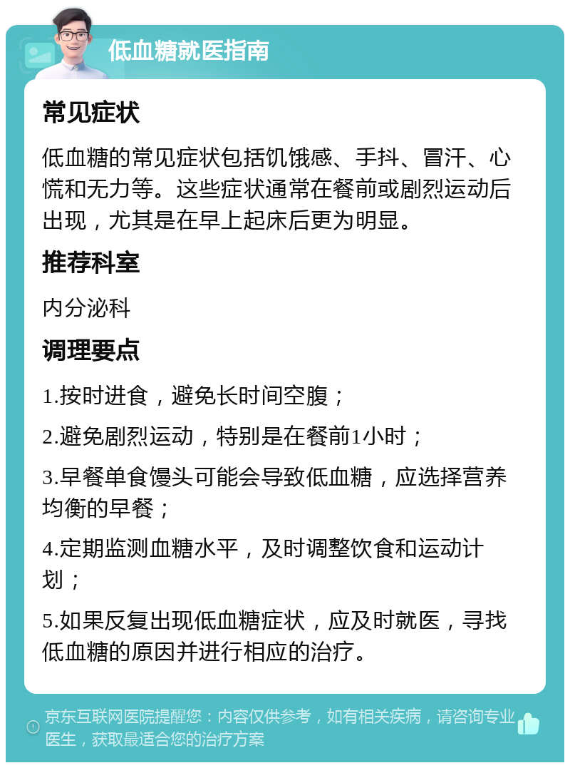 低血糖就医指南 常见症状 低血糖的常见症状包括饥饿感、手抖、冒汗、心慌和无力等。这些症状通常在餐前或剧烈运动后出现，尤其是在早上起床后更为明显。 推荐科室 内分泌科 调理要点 1.按时进食，避免长时间空腹； 2.避免剧烈运动，特别是在餐前1小时； 3.早餐单食馒头可能会导致低血糖，应选择营养均衡的早餐； 4.定期监测血糖水平，及时调整饮食和运动计划； 5.如果反复出现低血糖症状，应及时就医，寻找低血糖的原因并进行相应的治疗。