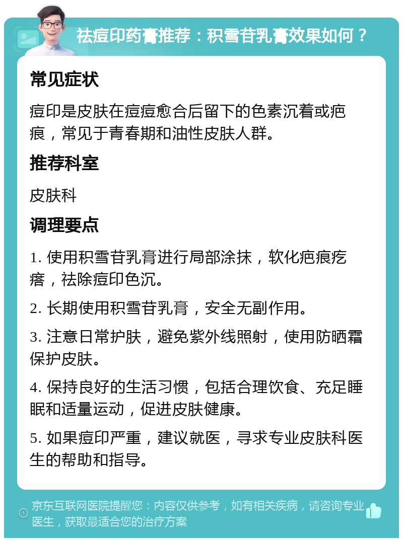 祛痘印药膏推荐：积雪苷乳膏效果如何？ 常见症状 痘印是皮肤在痘痘愈合后留下的色素沉着或疤痕，常见于青春期和油性皮肤人群。 推荐科室 皮肤科 调理要点 1. 使用积雪苷乳膏进行局部涂抹，软化疤痕疙瘩，祛除痘印色沉。 2. 长期使用积雪苷乳膏，安全无副作用。 3. 注意日常护肤，避免紫外线照射，使用防晒霜保护皮肤。 4. 保持良好的生活习惯，包括合理饮食、充足睡眠和适量运动，促进皮肤健康。 5. 如果痘印严重，建议就医，寻求专业皮肤科医生的帮助和指导。