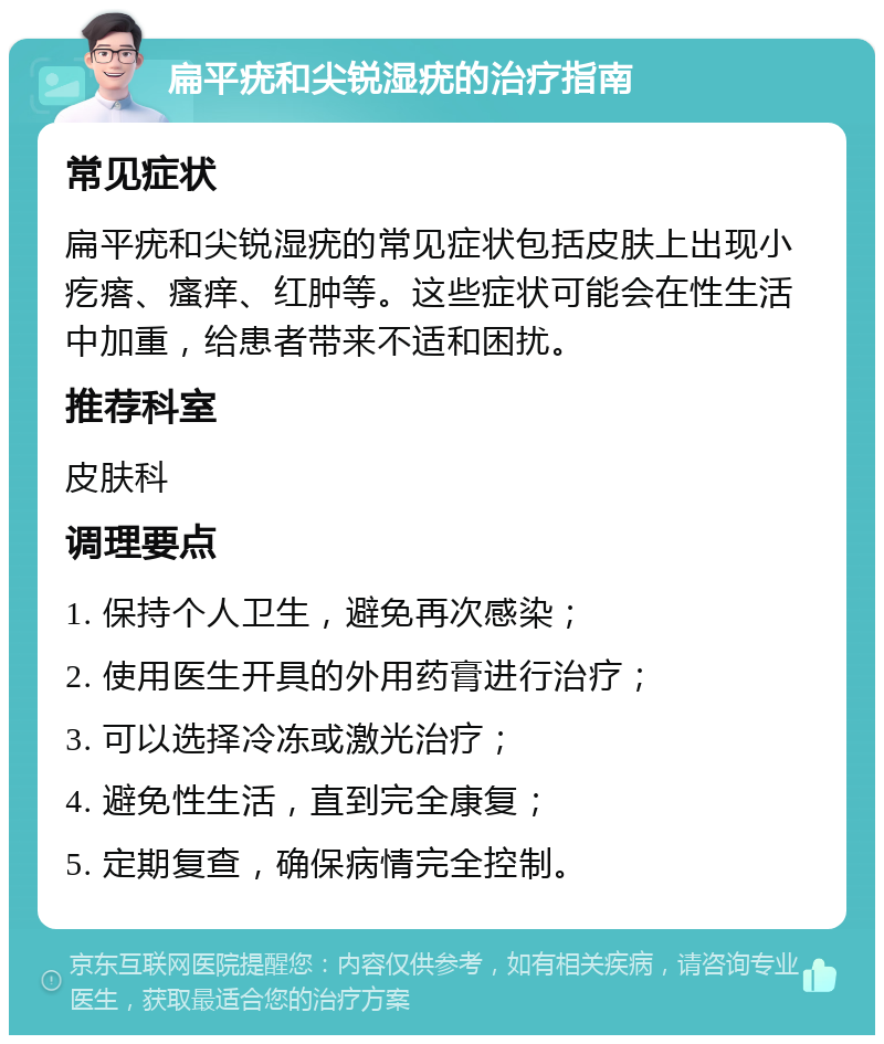 扁平疣和尖锐湿疣的治疗指南 常见症状 扁平疣和尖锐湿疣的常见症状包括皮肤上出现小疙瘩、瘙痒、红肿等。这些症状可能会在性生活中加重，给患者带来不适和困扰。 推荐科室 皮肤科 调理要点 1. 保持个人卫生，避免再次感染； 2. 使用医生开具的外用药膏进行治疗； 3. 可以选择冷冻或激光治疗； 4. 避免性生活，直到完全康复； 5. 定期复查，确保病情完全控制。