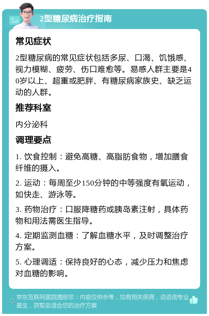 2型糖尿病治疗指南 常见症状 2型糖尿病的常见症状包括多尿、口渴、饥饿感、视力模糊、疲劳、伤口难愈等。易感人群主要是40岁以上、超重或肥胖、有糖尿病家族史、缺乏运动的人群。 推荐科室 内分泌科 调理要点 1. 饮食控制：避免高糖、高脂肪食物，增加膳食纤维的摄入。 2. 运动：每周至少150分钟的中等强度有氧运动，如快走、游泳等。 3. 药物治疗：口服降糖药或胰岛素注射，具体药物和用法需医生指导。 4. 定期监测血糖：了解血糖水平，及时调整治疗方案。 5. 心理调适：保持良好的心态，减少压力和焦虑对血糖的影响。