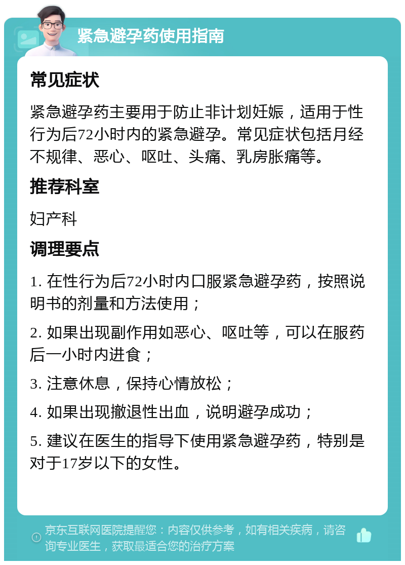 紧急避孕药使用指南 常见症状 紧急避孕药主要用于防止非计划妊娠，适用于性行为后72小时内的紧急避孕。常见症状包括月经不规律、恶心、呕吐、头痛、乳房胀痛等。 推荐科室 妇产科 调理要点 1. 在性行为后72小时内口服紧急避孕药，按照说明书的剂量和方法使用； 2. 如果出现副作用如恶心、呕吐等，可以在服药后一小时内进食； 3. 注意休息，保持心情放松； 4. 如果出现撤退性出血，说明避孕成功； 5. 建议在医生的指导下使用紧急避孕药，特别是对于17岁以下的女性。