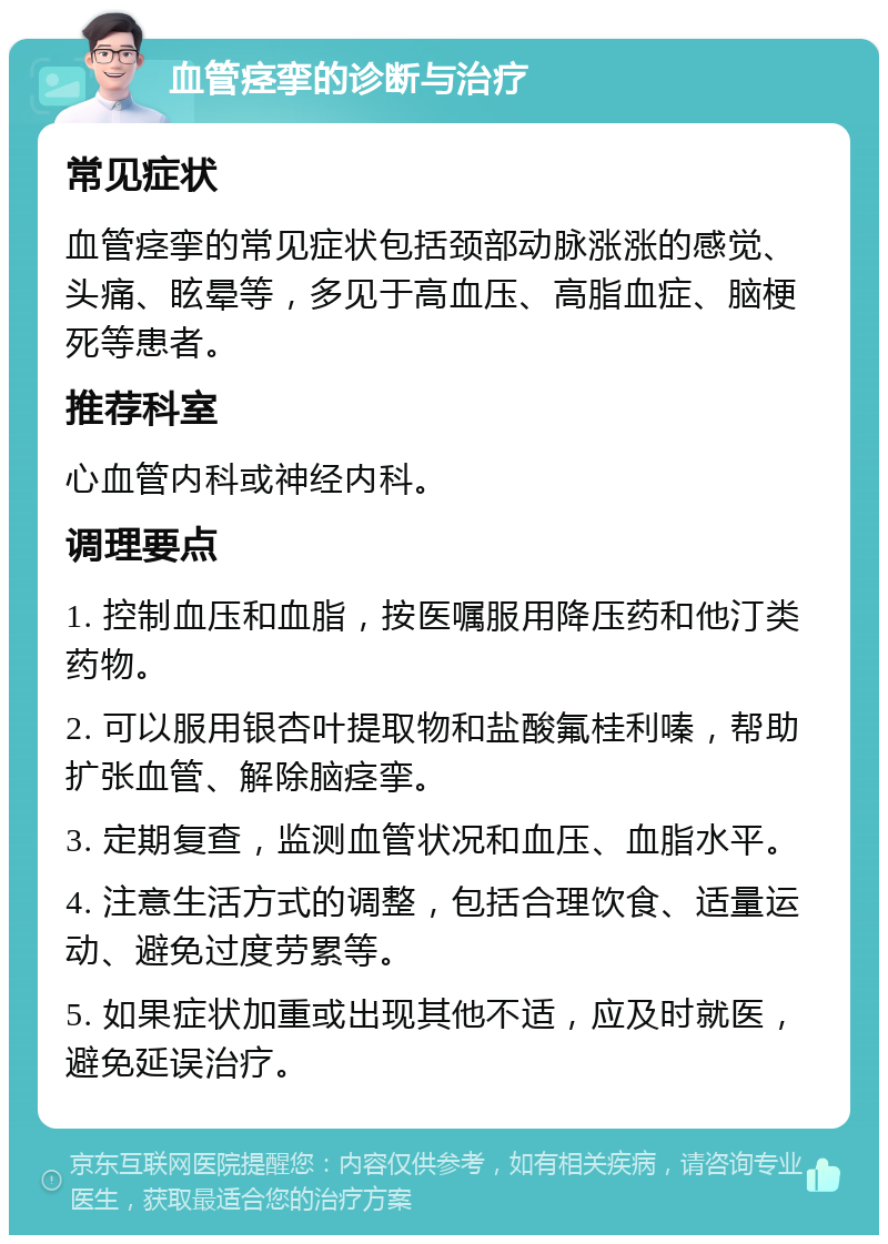 血管痉挛的诊断与治疗 常见症状 血管痉挛的常见症状包括颈部动脉涨涨的感觉、头痛、眩晕等，多见于高血压、高脂血症、脑梗死等患者。 推荐科室 心血管内科或神经内科。 调理要点 1. 控制血压和血脂，按医嘱服用降压药和他汀类药物。 2. 可以服用银杏叶提取物和盐酸氟桂利嗪，帮助扩张血管、解除脑痉挛。 3. 定期复查，监测血管状况和血压、血脂水平。 4. 注意生活方式的调整，包括合理饮食、适量运动、避免过度劳累等。 5. 如果症状加重或出现其他不适，应及时就医，避免延误治疗。