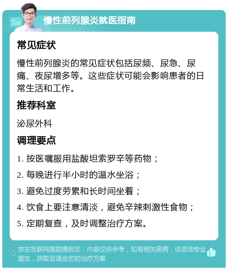 慢性前列腺炎就医指南 常见症状 慢性前列腺炎的常见症状包括尿频、尿急、尿痛、夜尿增多等。这些症状可能会影响患者的日常生活和工作。 推荐科室 泌尿外科 调理要点 1. 按医嘱服用盐酸坦索罗辛等药物； 2. 每晚进行半小时的温水坐浴； 3. 避免过度劳累和长时间坐着； 4. 饮食上要注意清淡，避免辛辣刺激性食物； 5. 定期复查，及时调整治疗方案。