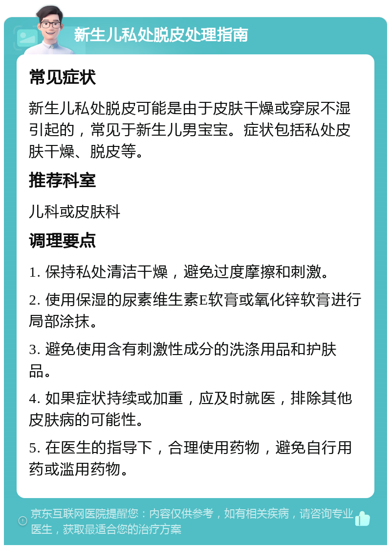 新生儿私处脱皮处理指南 常见症状 新生儿私处脱皮可能是由于皮肤干燥或穿尿不湿引起的，常见于新生儿男宝宝。症状包括私处皮肤干燥、脱皮等。 推荐科室 儿科或皮肤科 调理要点 1. 保持私处清洁干燥，避免过度摩擦和刺激。 2. 使用保湿的尿素维生素E软膏或氧化锌软膏进行局部涂抹。 3. 避免使用含有刺激性成分的洗涤用品和护肤品。 4. 如果症状持续或加重，应及时就医，排除其他皮肤病的可能性。 5. 在医生的指导下，合理使用药物，避免自行用药或滥用药物。