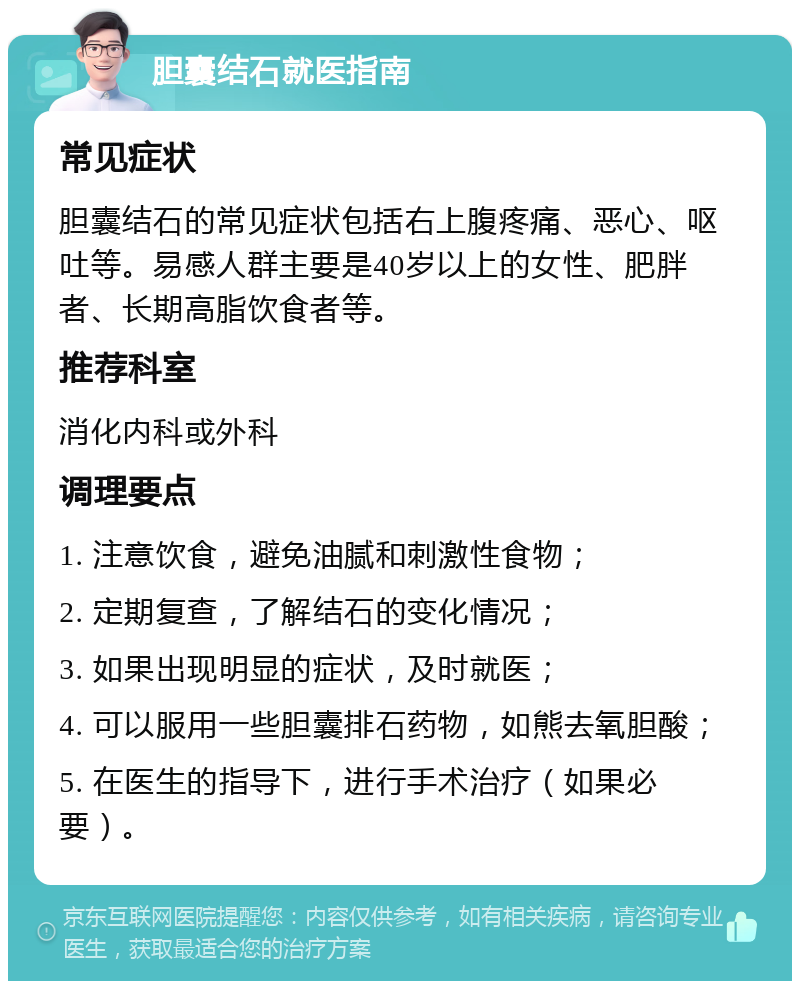 胆囊结石就医指南 常见症状 胆囊结石的常见症状包括右上腹疼痛、恶心、呕吐等。易感人群主要是40岁以上的女性、肥胖者、长期高脂饮食者等。 推荐科室 消化内科或外科 调理要点 1. 注意饮食，避免油腻和刺激性食物； 2. 定期复查，了解结石的变化情况； 3. 如果出现明显的症状，及时就医； 4. 可以服用一些胆囊排石药物，如熊去氧胆酸； 5. 在医生的指导下，进行手术治疗（如果必要）。