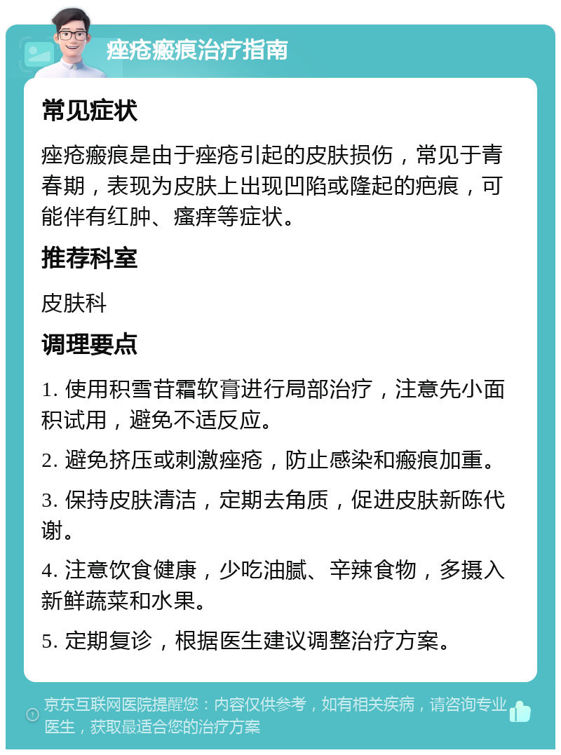 痤疮瘢痕治疗指南 常见症状 痤疮瘢痕是由于痤疮引起的皮肤损伤，常见于青春期，表现为皮肤上出现凹陷或隆起的疤痕，可能伴有红肿、瘙痒等症状。 推荐科室 皮肤科 调理要点 1. 使用积雪苷霜软膏进行局部治疗，注意先小面积试用，避免不适反应。 2. 避免挤压或刺激痤疮，防止感染和瘢痕加重。 3. 保持皮肤清洁，定期去角质，促进皮肤新陈代谢。 4. 注意饮食健康，少吃油腻、辛辣食物，多摄入新鲜蔬菜和水果。 5. 定期复诊，根据医生建议调整治疗方案。