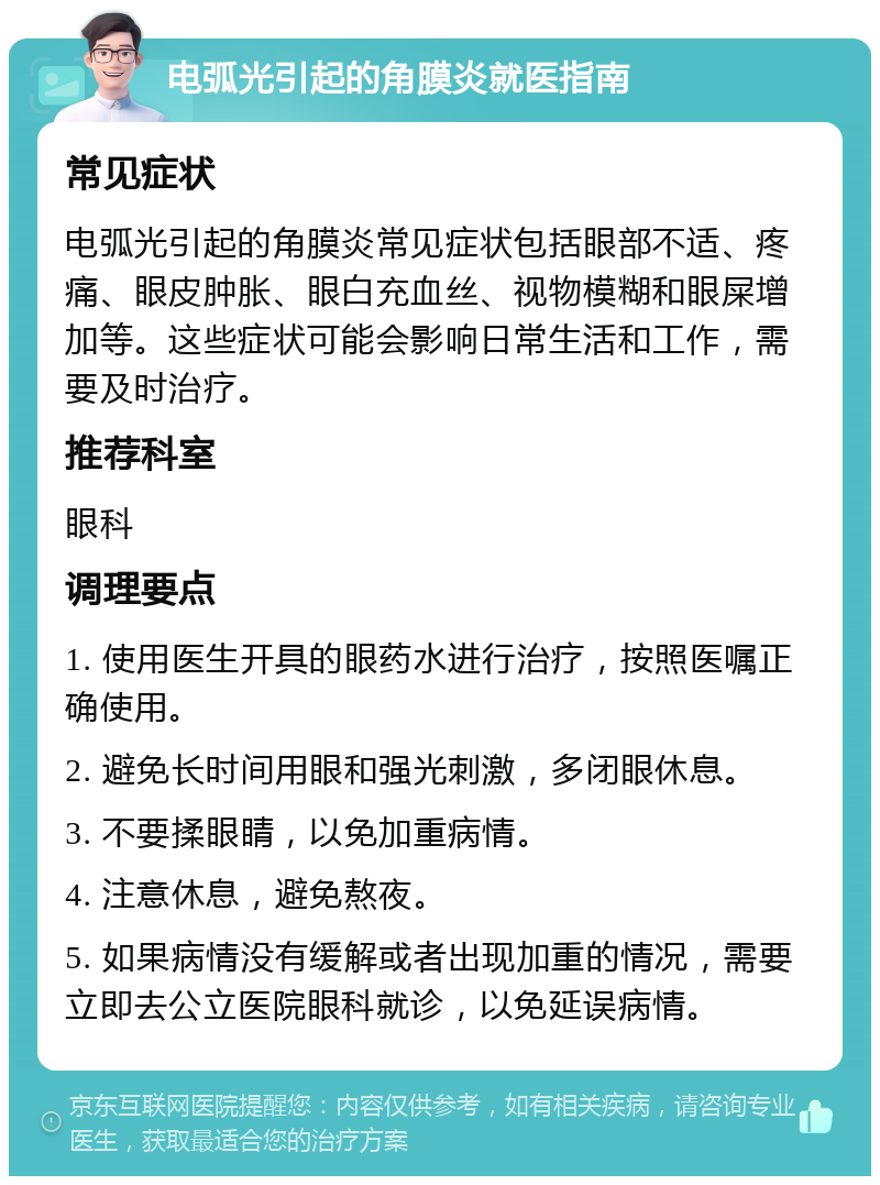 电弧光引起的角膜炎就医指南 常见症状 电弧光引起的角膜炎常见症状包括眼部不适、疼痛、眼皮肿胀、眼白充血丝、视物模糊和眼屎增加等。这些症状可能会影响日常生活和工作，需要及时治疗。 推荐科室 眼科 调理要点 1. 使用医生开具的眼药水进行治疗，按照医嘱正确使用。 2. 避免长时间用眼和强光刺激，多闭眼休息。 3. 不要揉眼睛，以免加重病情。 4. 注意休息，避免熬夜。 5. 如果病情没有缓解或者出现加重的情况，需要立即去公立医院眼科就诊，以免延误病情。