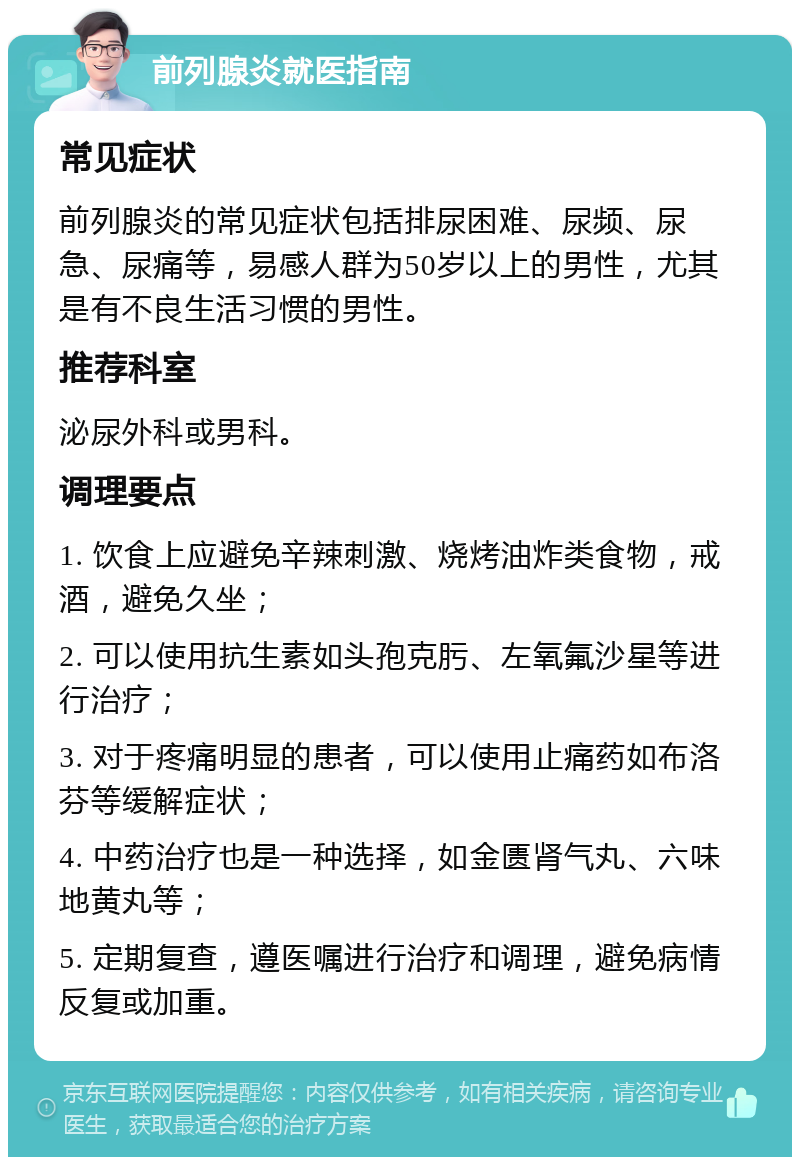 前列腺炎就医指南 常见症状 前列腺炎的常见症状包括排尿困难、尿频、尿急、尿痛等，易感人群为50岁以上的男性，尤其是有不良生活习惯的男性。 推荐科室 泌尿外科或男科。 调理要点 1. 饮食上应避免辛辣刺激、烧烤油炸类食物，戒酒，避免久坐； 2. 可以使用抗生素如头孢克肟、左氧氟沙星等进行治疗； 3. 对于疼痛明显的患者，可以使用止痛药如布洛芬等缓解症状； 4. 中药治疗也是一种选择，如金匮肾气丸、六味地黄丸等； 5. 定期复查，遵医嘱进行治疗和调理，避免病情反复或加重。