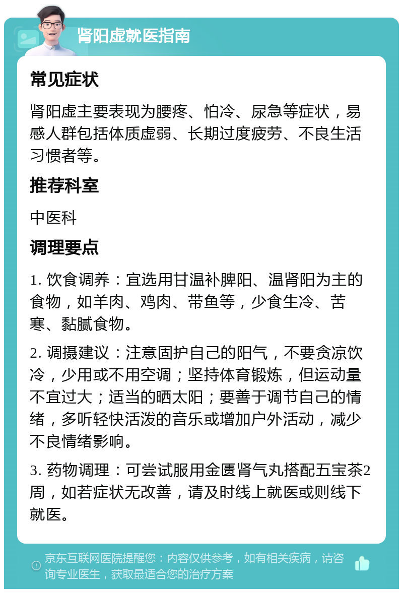 肾阳虚就医指南 常见症状 肾阳虚主要表现为腰疼、怕冷、尿急等症状，易感人群包括体质虚弱、长期过度疲劳、不良生活习惯者等。 推荐科室 中医科 调理要点 1. 饮食调养：宜选用甘温补脾阳、温肾阳为主的食物，如羊肉、鸡肉、带鱼等，少食生冷、苦寒、黏腻食物。 2. 调摄建议：注意固护自己的阳气，不要贪凉饮冷，少用或不用空调；坚持体育锻炼，但运动量不宜过大；适当的晒太阳；要善于调节自己的情绪，多听轻快活泼的音乐或增加户外活动，减少不良情绪影响。 3. 药物调理：可尝试服用金匮肾气丸搭配五宝茶2周，如若症状无改善，请及时线上就医或则线下就医。