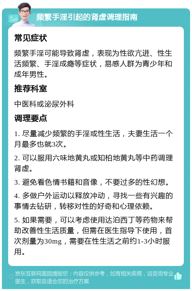 频繁手淫引起的肾虚调理指南 常见症状 频繁手淫可能导致肾虚，表现为性欲亢进、性生活频繁、手淫成瘾等症状，易感人群为青少年和成年男性。 推荐科室 中医科或泌尿外科 调理要点 1. 尽量减少频繁的手淫或性生活，夫妻生活一个月最多也就3次。 2. 可以服用六味地黄丸或知柏地黄丸等中药调理肾虚。 3. 避免看色情书籍和音像，不要过多的性幻想。 4. 多做户外运动以释放冲动，寻找一些有兴趣的事情去钻研，转移对性的好奇和心理依赖。 5. 如果需要，可以考虑使用达泊西丁等药物来帮助改善性生活质量，但需在医生指导下使用，首次剂量为30mg，需要在性生活之前约1-3小时服用。