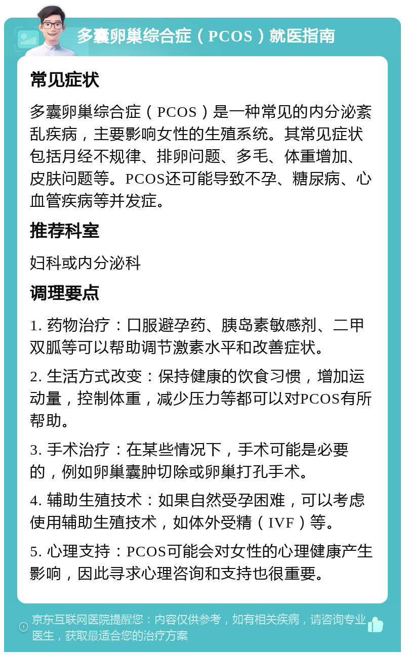 多囊卵巢综合症（PCOS）就医指南 常见症状 多囊卵巢综合症（PCOS）是一种常见的内分泌紊乱疾病，主要影响女性的生殖系统。其常见症状包括月经不规律、排卵问题、多毛、体重增加、皮肤问题等。PCOS还可能导致不孕、糖尿病、心血管疾病等并发症。 推荐科室 妇科或内分泌科 调理要点 1. 药物治疗：口服避孕药、胰岛素敏感剂、二甲双胍等可以帮助调节激素水平和改善症状。 2. 生活方式改变：保持健康的饮食习惯，增加运动量，控制体重，减少压力等都可以对PCOS有所帮助。 3. 手术治疗：在某些情况下，手术可能是必要的，例如卵巢囊肿切除或卵巢打孔手术。 4. 辅助生殖技术：如果自然受孕困难，可以考虑使用辅助生殖技术，如体外受精（IVF）等。 5. 心理支持：PCOS可能会对女性的心理健康产生影响，因此寻求心理咨询和支持也很重要。