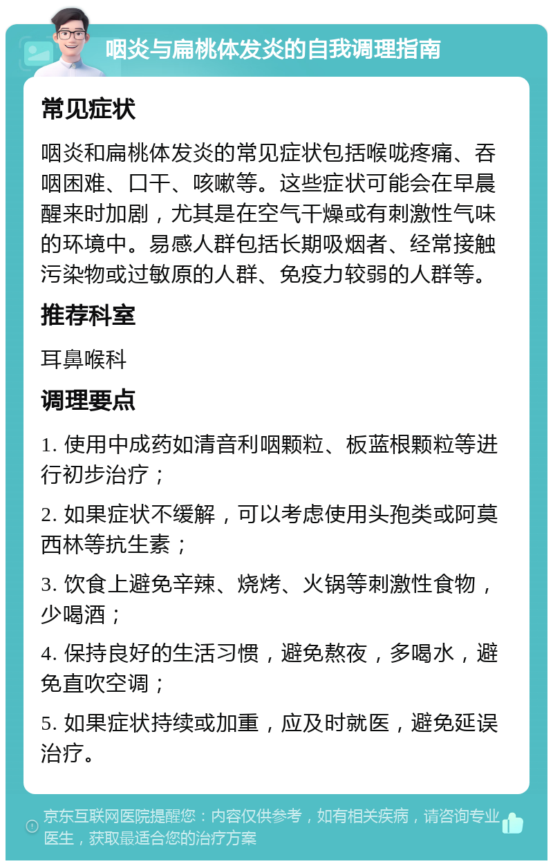 咽炎与扁桃体发炎的自我调理指南 常见症状 咽炎和扁桃体发炎的常见症状包括喉咙疼痛、吞咽困难、口干、咳嗽等。这些症状可能会在早晨醒来时加剧，尤其是在空气干燥或有刺激性气味的环境中。易感人群包括长期吸烟者、经常接触污染物或过敏原的人群、免疫力较弱的人群等。 推荐科室 耳鼻喉科 调理要点 1. 使用中成药如清音利咽颗粒、板蓝根颗粒等进行初步治疗； 2. 如果症状不缓解，可以考虑使用头孢类或阿莫西林等抗生素； 3. 饮食上避免辛辣、烧烤、火锅等刺激性食物，少喝酒； 4. 保持良好的生活习惯，避免熬夜，多喝水，避免直吹空调； 5. 如果症状持续或加重，应及时就医，避免延误治疗。