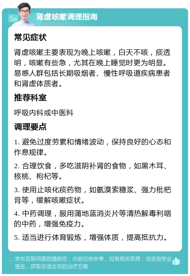 肾虚咳嗽调理指南 常见症状 肾虚咳嗽主要表现为晚上咳嗽，白天不咳，痰透明，咳嗽有些急，尤其在晚上睡觉时更为明显。易感人群包括长期吸烟者、慢性呼吸道疾病患者和肾虚体质者。 推荐科室 呼吸内科或中医科 调理要点 1. 避免过度劳累和情绪波动，保持良好的心态和作息规律。 2. 合理饮食，多吃滋阴补肾的食物，如黑木耳、核桃、枸杞等。 3. 使用止咳化痰药物，如氨溴索糖浆、强力枇杷膏等，缓解咳嗽症状。 4. 中药调理，服用蒲地蓝消炎片等清热解毒利咽的中药，增强免疫力。 5. 适当进行体育锻炼，增强体质，提高抵抗力。