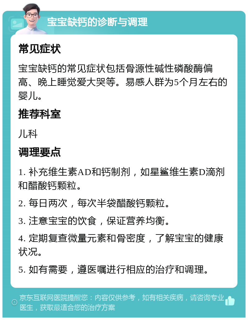 宝宝缺钙的诊断与调理 常见症状 宝宝缺钙的常见症状包括骨源性碱性磷酸酶偏高、晚上睡觉爱大哭等。易感人群为5个月左右的婴儿。 推荐科室 儿科 调理要点 1. 补充维生素AD和钙制剂，如星鲨维生素D滴剂和醋酸钙颗粒。 2. 每日两次，每次半袋醋酸钙颗粒。 3. 注意宝宝的饮食，保证营养均衡。 4. 定期复查微量元素和骨密度，了解宝宝的健康状况。 5. 如有需要，遵医嘱进行相应的治疗和调理。