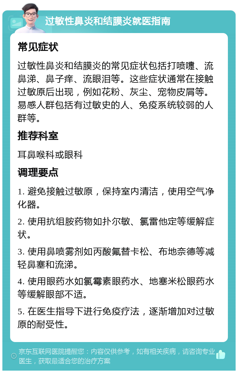 过敏性鼻炎和结膜炎就医指南 常见症状 过敏性鼻炎和结膜炎的常见症状包括打喷嚏、流鼻涕、鼻子痒、流眼泪等。这些症状通常在接触过敏原后出现，例如花粉、灰尘、宠物皮屑等。易感人群包括有过敏史的人、免疫系统较弱的人群等。 推荐科室 耳鼻喉科或眼科 调理要点 1. 避免接触过敏原，保持室内清洁，使用空气净化器。 2. 使用抗组胺药物如扑尔敏、氯雷他定等缓解症状。 3. 使用鼻喷雾剂如丙酸氟替卡松、布地奈德等减轻鼻塞和流涕。 4. 使用眼药水如氯霉素眼药水、地塞米松眼药水等缓解眼部不适。 5. 在医生指导下进行免疫疗法，逐渐增加对过敏原的耐受性。