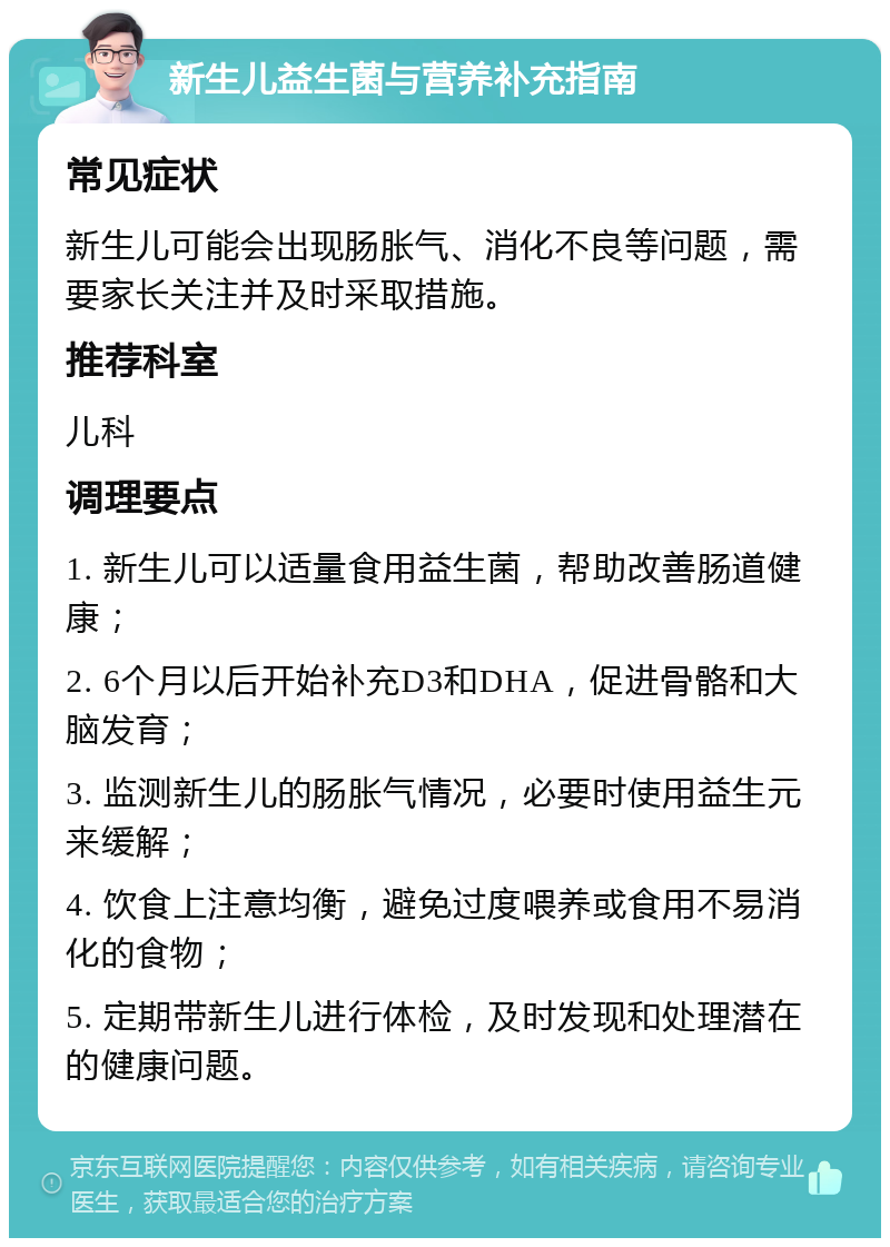 新生儿益生菌与营养补充指南 常见症状 新生儿可能会出现肠胀气、消化不良等问题，需要家长关注并及时采取措施。 推荐科室 儿科 调理要点 1. 新生儿可以适量食用益生菌，帮助改善肠道健康； 2. 6个月以后开始补充D3和DHA，促进骨骼和大脑发育； 3. 监测新生儿的肠胀气情况，必要时使用益生元来缓解； 4. 饮食上注意均衡，避免过度喂养或食用不易消化的食物； 5. 定期带新生儿进行体检，及时发现和处理潜在的健康问题。