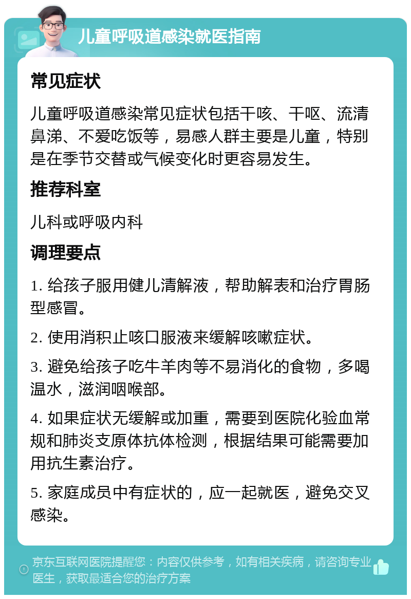 儿童呼吸道感染就医指南 常见症状 儿童呼吸道感染常见症状包括干咳、干呕、流清鼻涕、不爱吃饭等，易感人群主要是儿童，特别是在季节交替或气候变化时更容易发生。 推荐科室 儿科或呼吸内科 调理要点 1. 给孩子服用健儿清解液，帮助解表和治疗胃肠型感冒。 2. 使用消积止咳口服液来缓解咳嗽症状。 3. 避免给孩子吃牛羊肉等不易消化的食物，多喝温水，滋润咽喉部。 4. 如果症状无缓解或加重，需要到医院化验血常规和肺炎支原体抗体检测，根据结果可能需要加用抗生素治疗。 5. 家庭成员中有症状的，应一起就医，避免交叉感染。