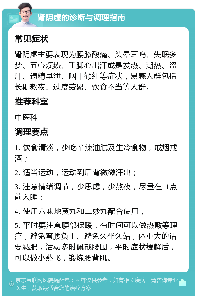 肾阴虚的诊断与调理指南 常见症状 肾阴虚主要表现为腰膝酸痛、头晕耳鸣、失眠多梦、五心烦热、手脚心出汗或是发热、潮热、盗汗、遗精早泄、咽干颧红等症状，易感人群包括长期熬夜、过度劳累、饮食不当等人群。 推荐科室 中医科 调理要点 1. 饮食清淡，少吃辛辣油腻及生冷食物，戒烟戒酒； 2. 适当运动，运动到后背微微汗出； 3. 注意情绪调节，少思虑，少熬夜，尽量在11点前入睡； 4. 使用六味地黄丸和二妙丸配合使用； 5. 平时要注意腰部保暖，有时间可以做热敷等理疗，避免弯腰负重、避免久坐久站，体重大的话要减肥，活动多时佩戴腰围，平时症状缓解后，可以做小燕飞，锻炼腰背肌。