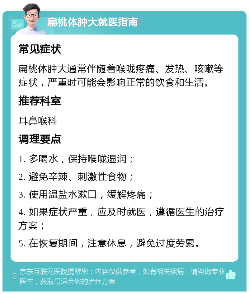 扁桃体肿大就医指南 常见症状 扁桃体肿大通常伴随着喉咙疼痛、发热、咳嗽等症状，严重时可能会影响正常的饮食和生活。 推荐科室 耳鼻喉科 调理要点 1. 多喝水，保持喉咙湿润； 2. 避免辛辣、刺激性食物； 3. 使用温盐水漱口，缓解疼痛； 4. 如果症状严重，应及时就医，遵循医生的治疗方案； 5. 在恢复期间，注意休息，避免过度劳累。